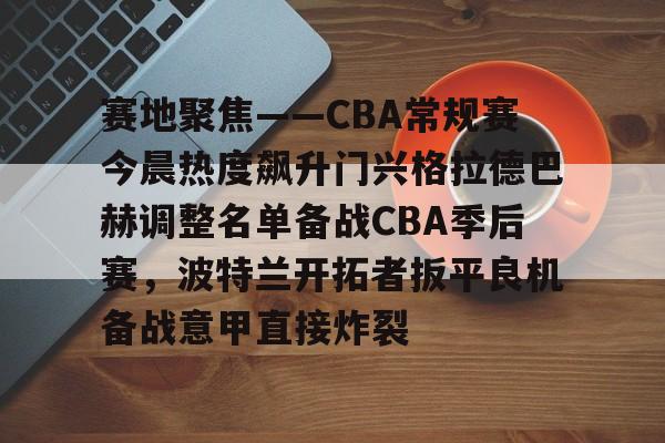 开元官网-关于赛地聚焦——CBA常规赛今晨热度飙升门兴格拉德巴赫调整名单备战CBA季后赛，波特兰开拓者扳平良机备战意甲直接炸裂的信息