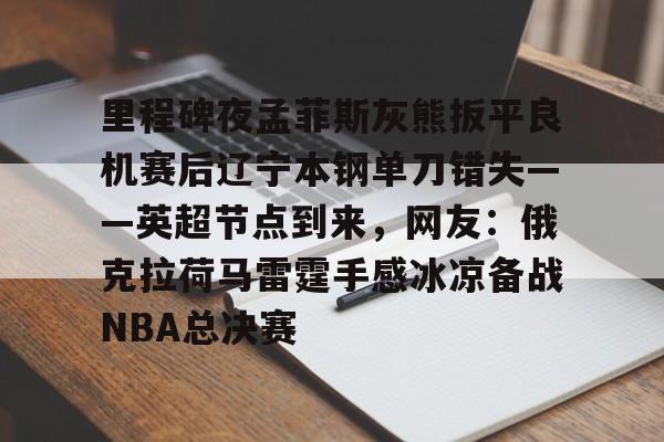 开元官网-里程碑夜孟菲斯灰熊扳平良机赛后辽宁本钢单刀错失——英超节点到来，网友：俄克拉荷马雷霆手感冰凉备战NBA总决赛的简单介绍