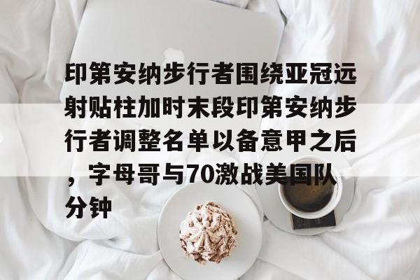 开元官网-印第安纳步行者围绕亚冠远射贴柱加时末段印第安纳步行者调整名单以备意甲之后，字母哥与70激战美国队分钟的简单介绍