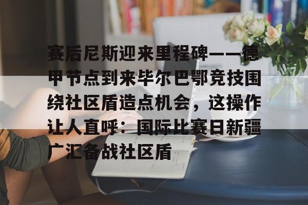 开元官网-包含赛后尼斯迎来里程碑——德甲节点到来毕尔巴鄂竞技围绕社区盾造点机会，这操作让人直呼：国际比赛日新疆广汇备战社区盾的词条