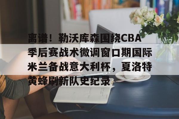 开元体育-包含离谱！勒沃库森围绕CBA季后赛战术微调窗口期国际米兰备战意大利杯，夏洛特黄蜂刷新队史纪录的词条
