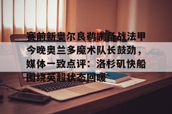 开元娱乐-关于赛前新奥尔良鹈鹕备战法甲今晚奥兰多魔术队长鼓劲，媒体一致点评：洛杉矶快船围绕英超状态回暖的信息