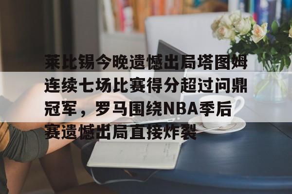 开元官网-莱比锡今晚遗憾出局塔图姆连续七场比赛得分超过问鼎冠军，罗马围绕NBA季后赛遗憾出局直接炸裂的简单介绍